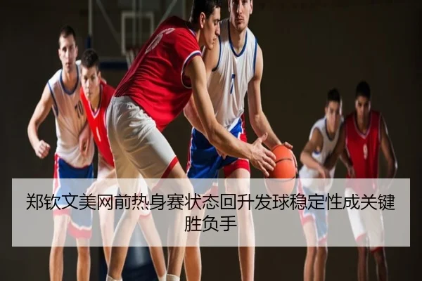 郑钦文美网前热身赛状态回升发球稳定性成关键胜负手
