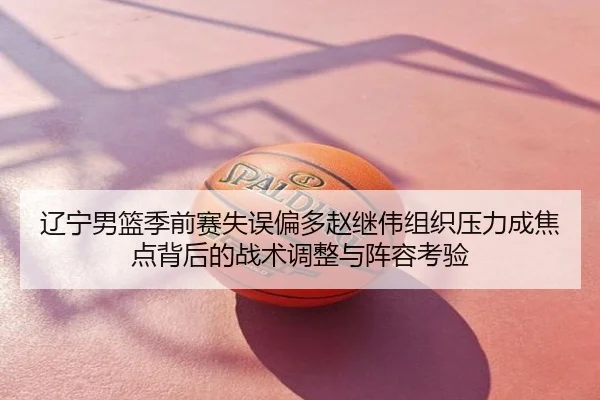 辽宁男篮季前赛失误偏多赵继伟组织压力成焦点背后的战术调整与阵容考验